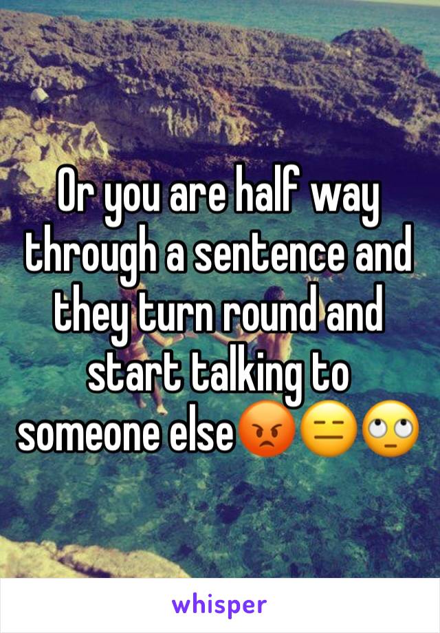 Or you are half way through a sentence and they turn round and start talking to someone else😡😑🙄