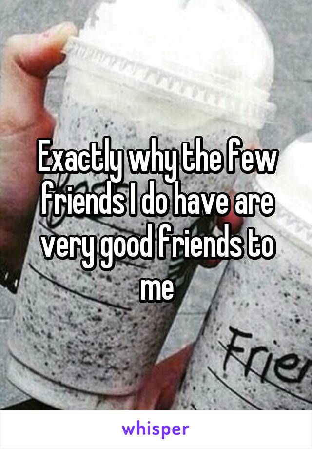 Exactly why the few friends I do have are very good friends to me