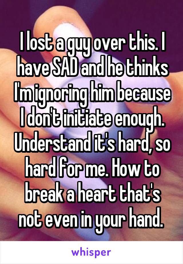 I lost a guy over this. I have SAD and he thinks I'm ignoring him because I don't initiate enough. Understand it's hard, so hard for me. How to break a heart that's not even in your hand. 