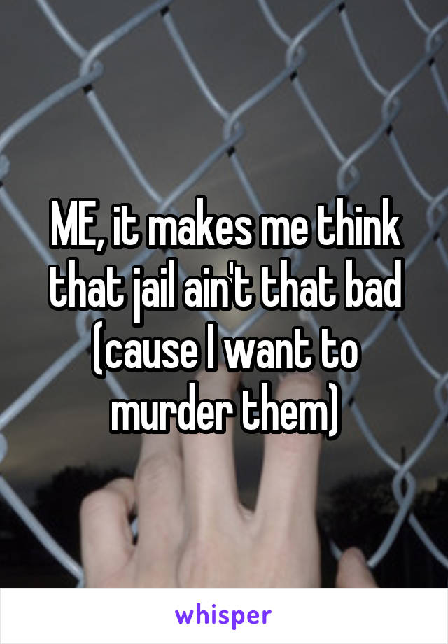 ME, it makes me think that jail ain't that bad (cause I want to murder them)