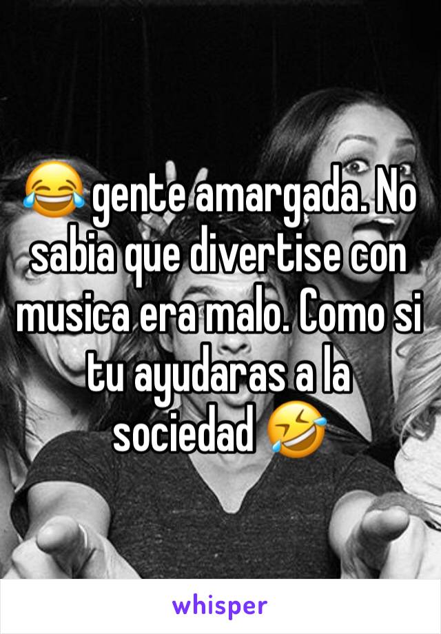 😂 gente amargada. No sabia que divertise con musica era malo. Como si tu ayudaras a la sociedad 🤣