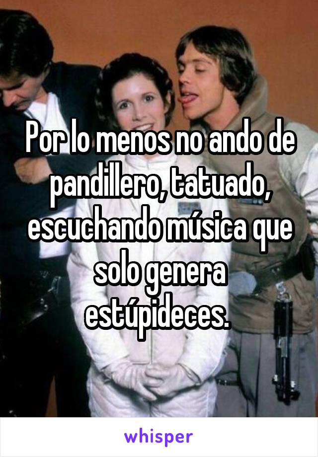 Por lo menos no ando de pandillero, tatuado, escuchando música que solo genera estúpideces. 