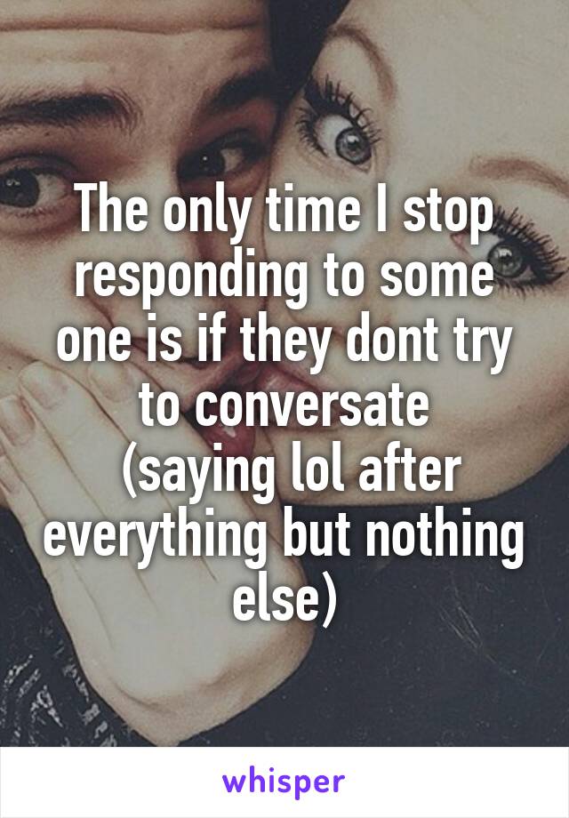 The only time I stop responding to some one is if they dont try to conversate
 (saying lol after everything but nothing else)