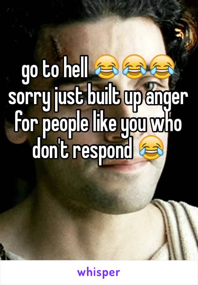 go to hell 😂😂😂 sorry just built up anger for people like you who don't respond 😂