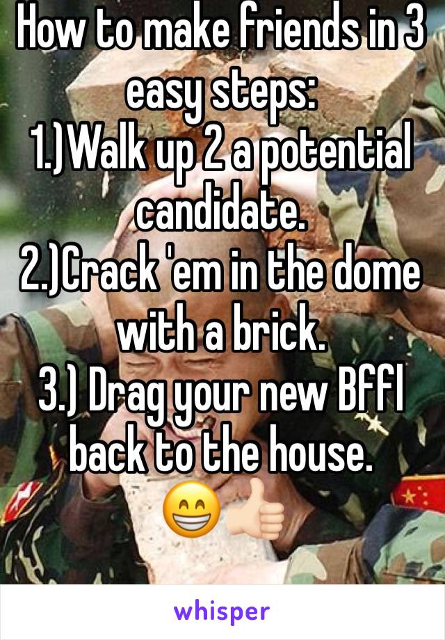 How to make friends in 3 easy steps:
1.)Walk up 2 a potential candidate.
2.)Crack 'em in the dome with a brick.
3.) Drag your new Bffl back to the house.
😁👍🏻