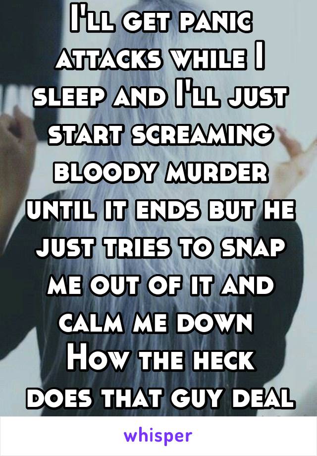 I'll get panic attacks while I sleep and I'll just start screaming bloody murder until it ends but he just tries to snap me out of it and calm me down 
How the heck does that guy deal with me at 4 AM?