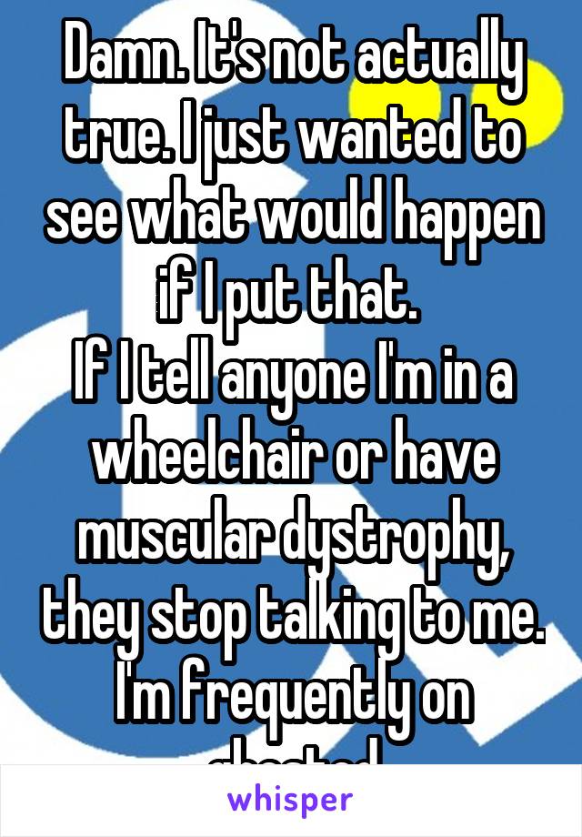 Damn. It's not actually true. I just wanted to see what would happen if I put that. 
If I tell anyone I'm in a wheelchair or have muscular dystrophy, they stop talking to me. I'm frequently on ghosted