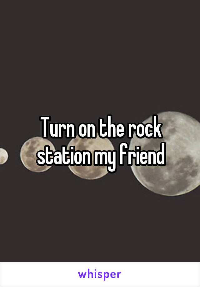 Turn on the rock station my friend