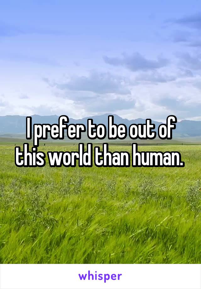 I prefer to be out of this world than human. 