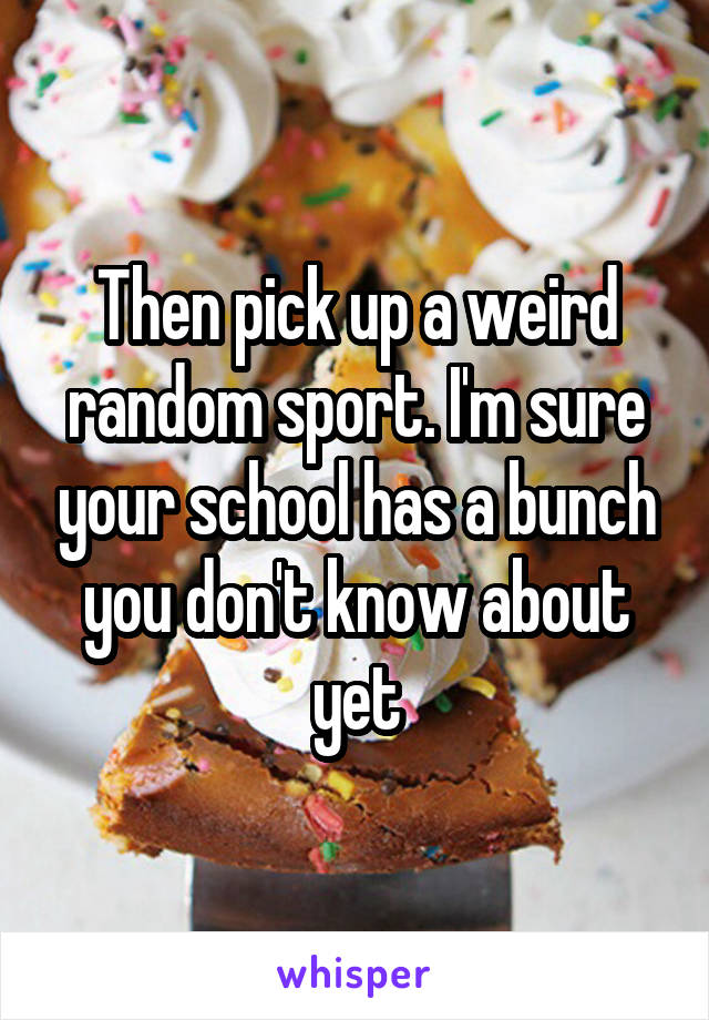 Then pick up a weird random sport. I'm sure your school has a bunch you don't know about yet