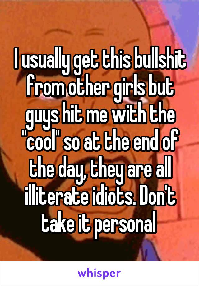 I usually get this bullshit from other girls but guys hit me with the "cool" so at the end of the day, they are all illiterate idiots. Don't take it personal 