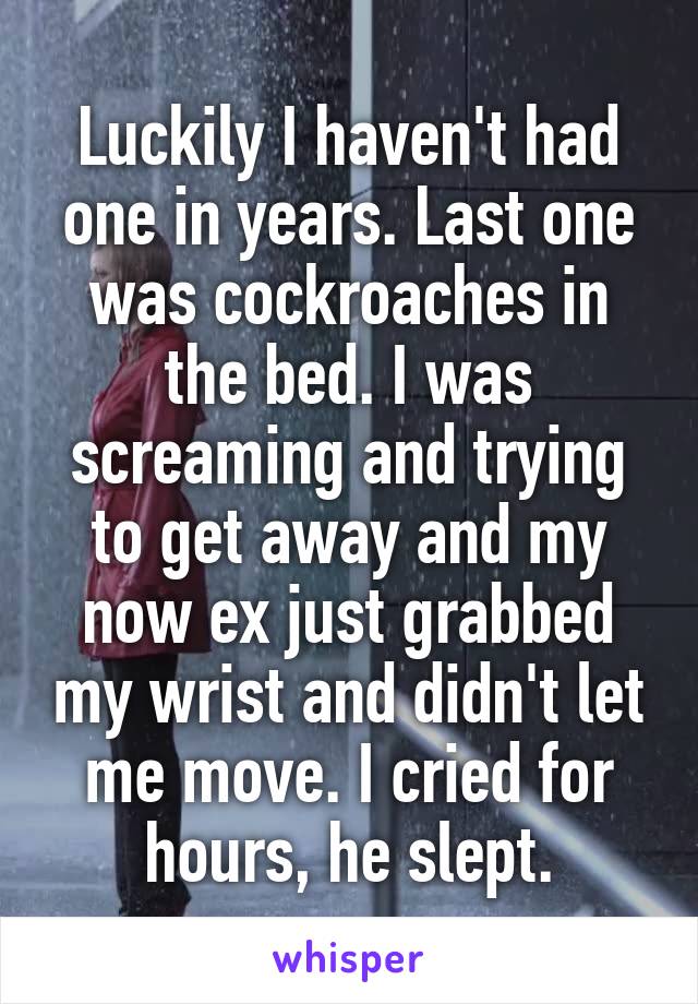 Luckily I haven't had one in years. Last one was cockroaches in the bed. I was screaming and trying to get away and my now ex just grabbed my wrist and didn't let me move. I cried for hours, he slept.