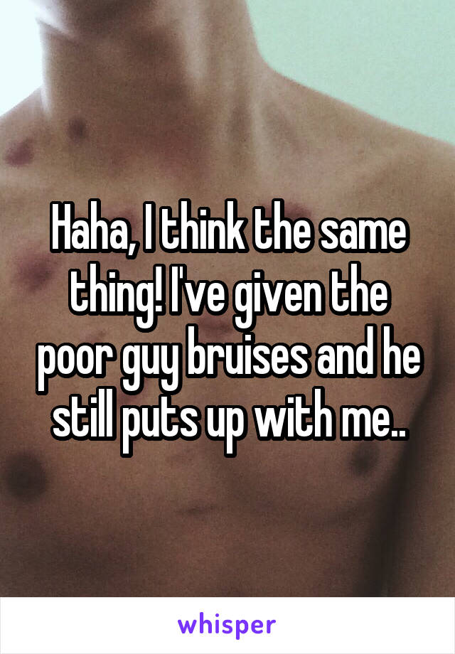 Haha, I think the same thing! I've given the poor guy bruises and he still puts up with me..