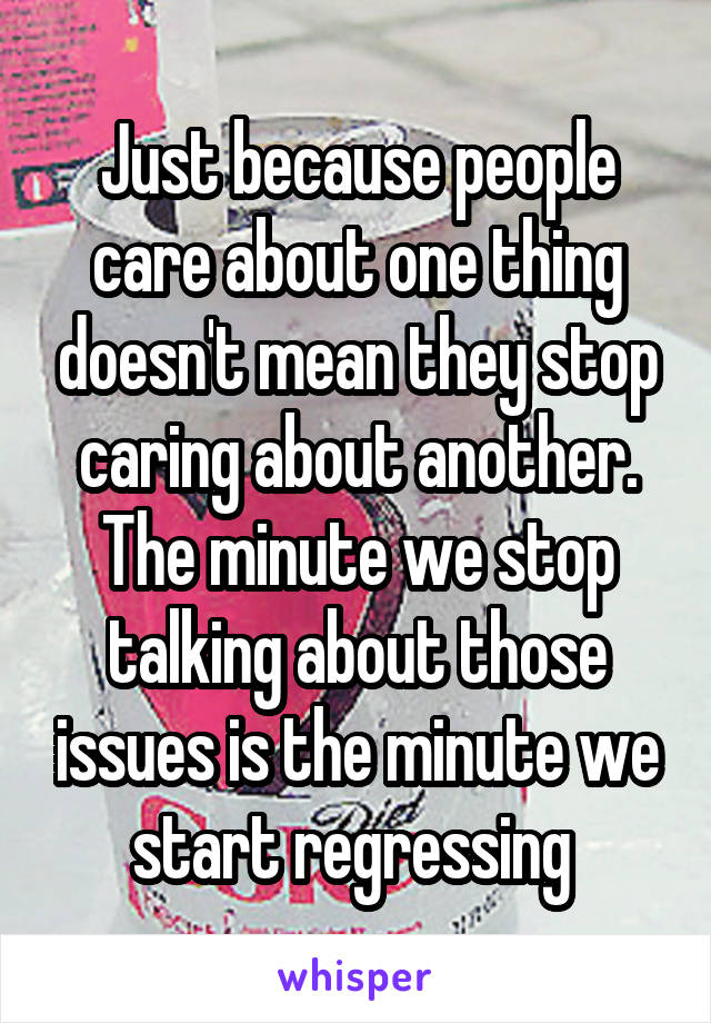 Just because people care about one thing doesn't mean they stop caring about another. The minute we stop talking about those issues is the minute we start regressing 