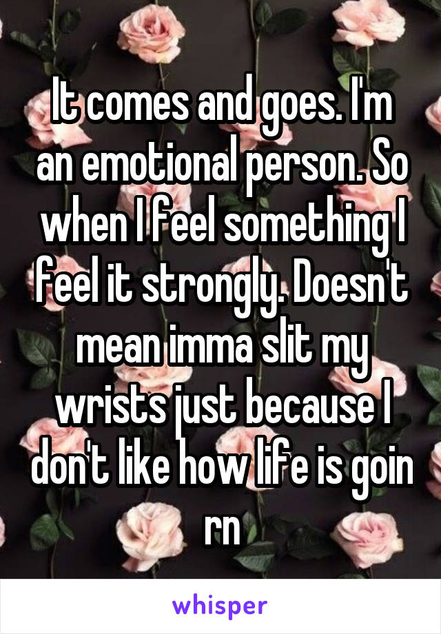 It comes and goes. I'm an emotional person. So when I feel something I feel it strongly. Doesn't mean imma slit my wrists just because I don't like how life is goin rn