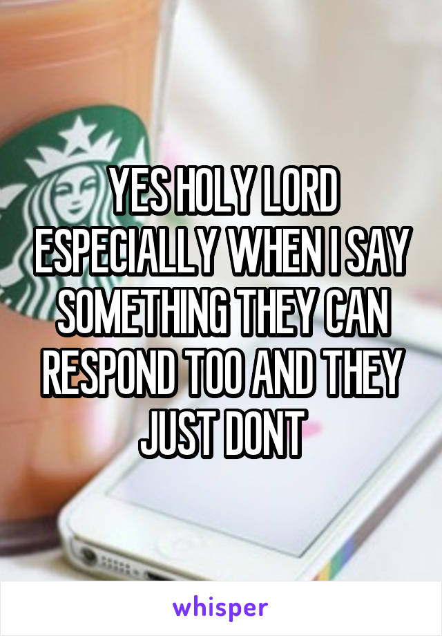 YES HOLY LORD ESPECIALLY WHEN I SAY SOMETHING THEY CAN RESPOND TOO AND THEY JUST DONT