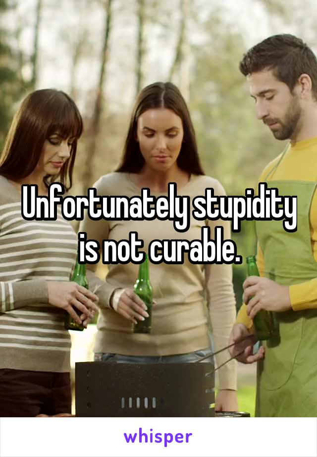 Unfortunately stupidity is not curable.