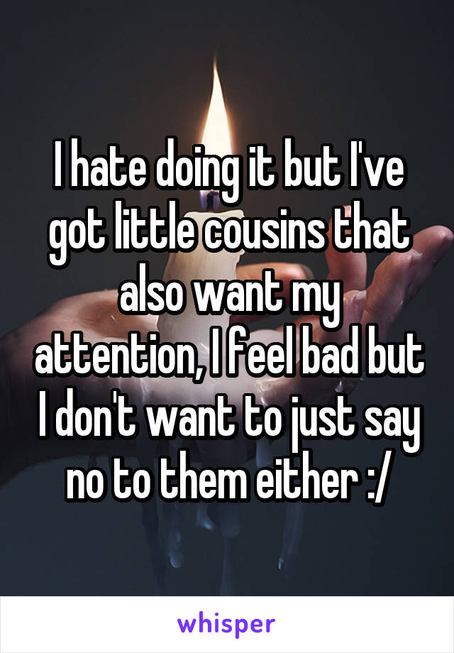 I hate doing it but I've got little cousins that also want my attention, I feel bad but I don't want to just say no to them either :/