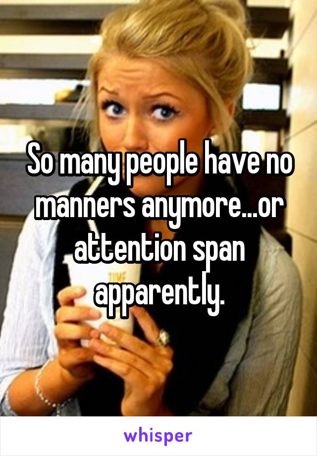 So many people have no manners anymore...or attention span apparently.