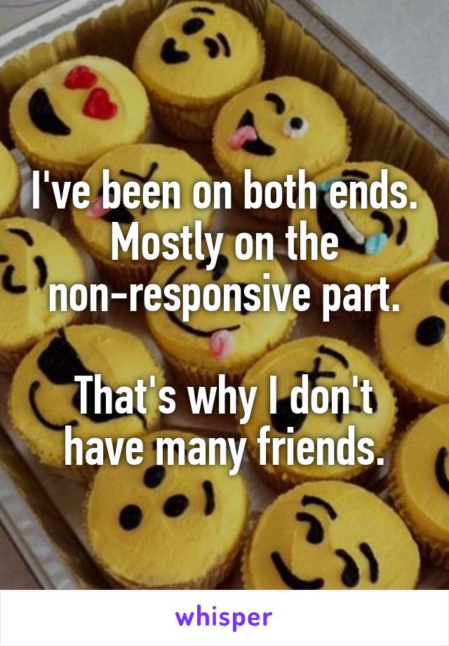 I've been on both ends. Mostly on the non-responsive part.

That's why I don't have many friends.