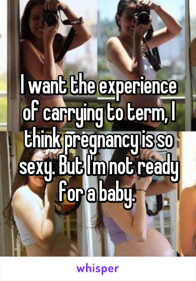 I want the experience of carrying to term, I think pregnancy is so sexy. But I'm not ready for a baby. 