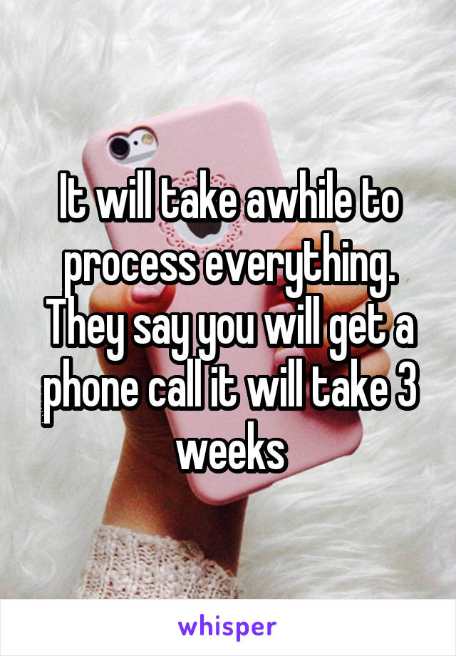 It will take awhile to process everything. They say you will get a phone call it will take 3 weeks