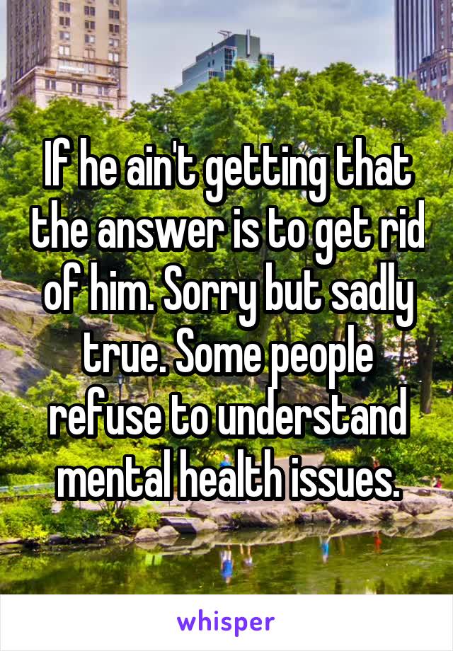 If he ain't getting that the answer is to get rid of him. Sorry but sadly true. Some people refuse to understand mental health issues.