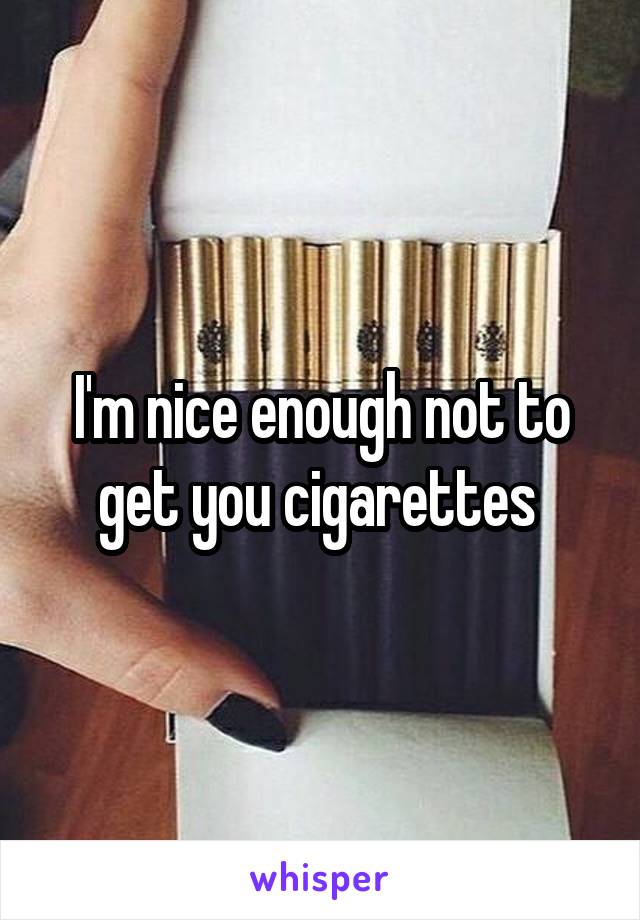 I'm nice enough not to get you cigarettes 
