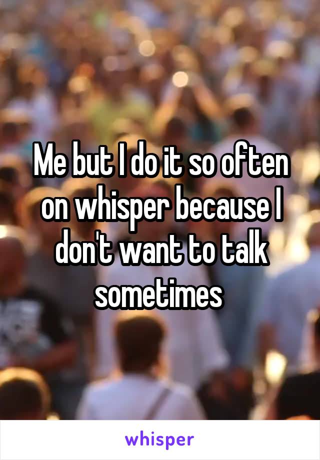 Me but I do it so often on whisper because I don't want to talk sometimes 