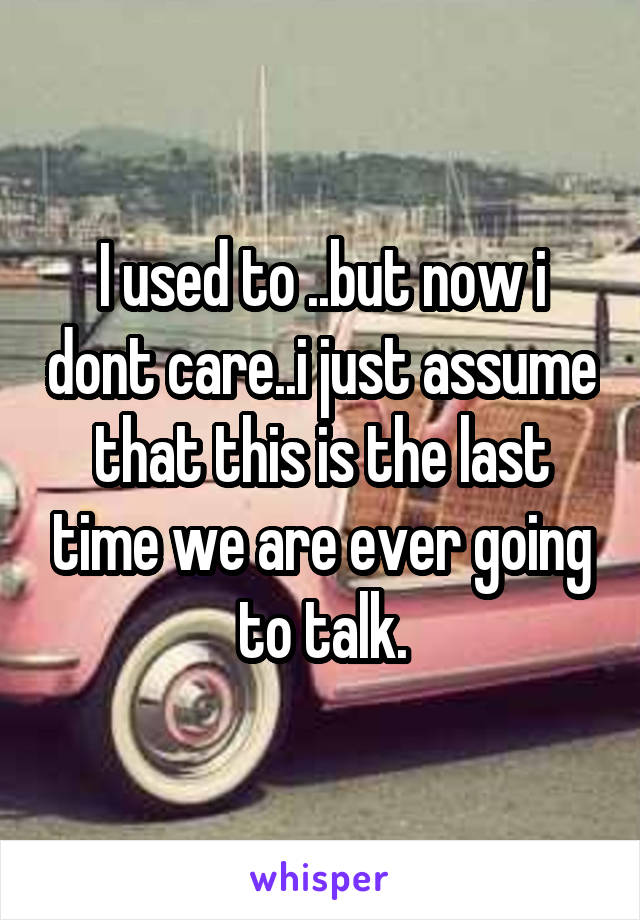 I used to ..but now i dont care..i just assume that this is the last time we are ever going to talk.