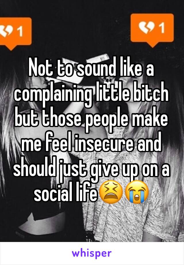 Not to sound like a complaining little bitch but those people make me feel insecure and should just give up on a social life😫😭