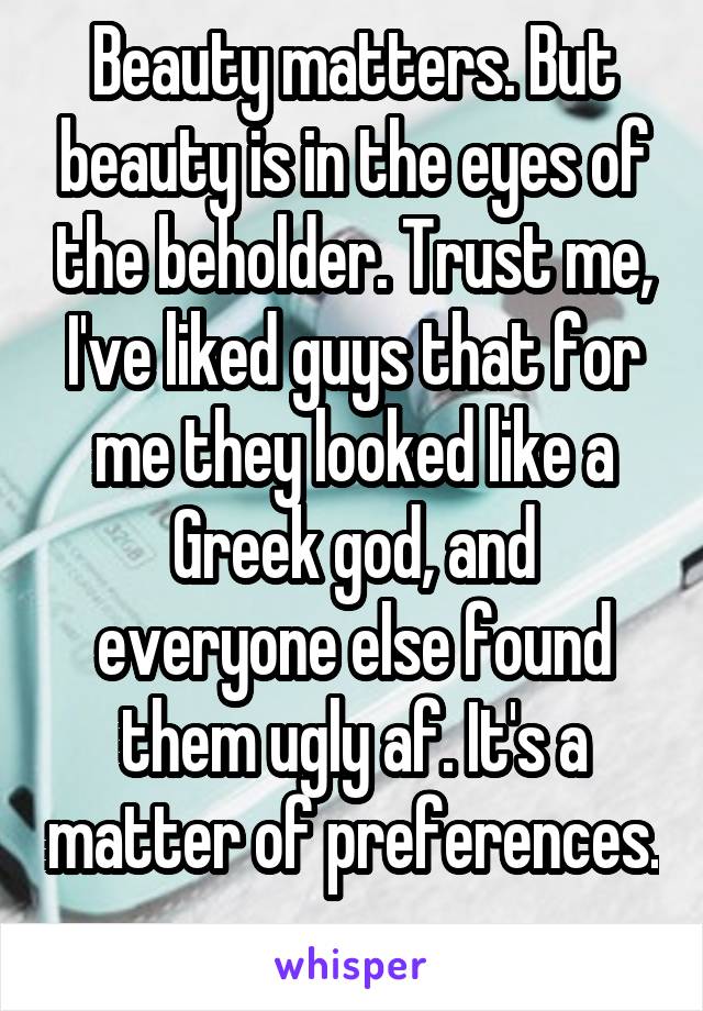 Beauty matters. But beauty is in the eyes of the beholder. Trust me, I've liked guys that for me they looked like a Greek god, and everyone else found them ugly af. It's a matter of preferences. 