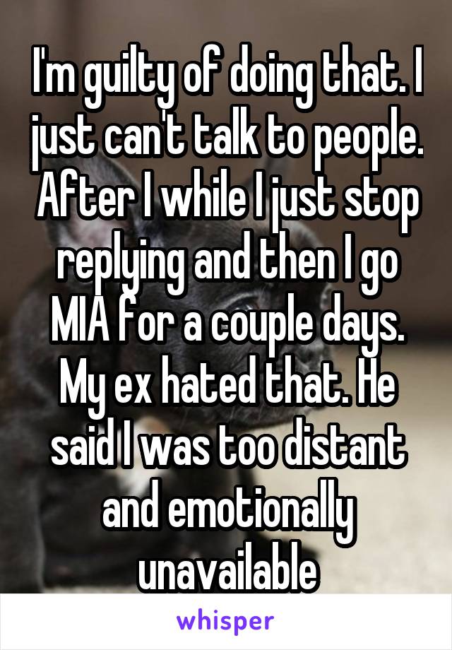 I'm guilty of doing that. I just can't talk to people. After I while I just stop replying and then I go MIA for a couple days. My ex hated that. He said I was too distant and emotionally unavailable