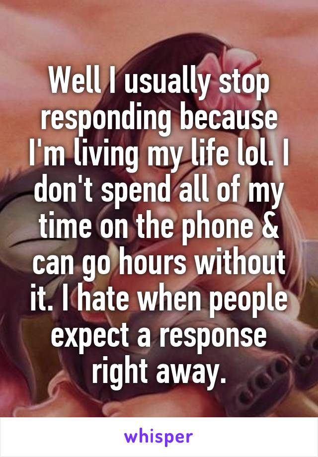 Well I usually stop responding because I'm living my life lol. I don't spend all of my time on the phone & can go hours without it. I hate when people expect a response right away.