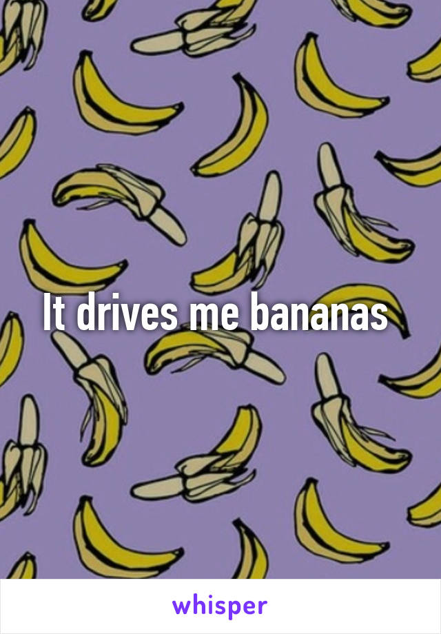 It drives me bananas 