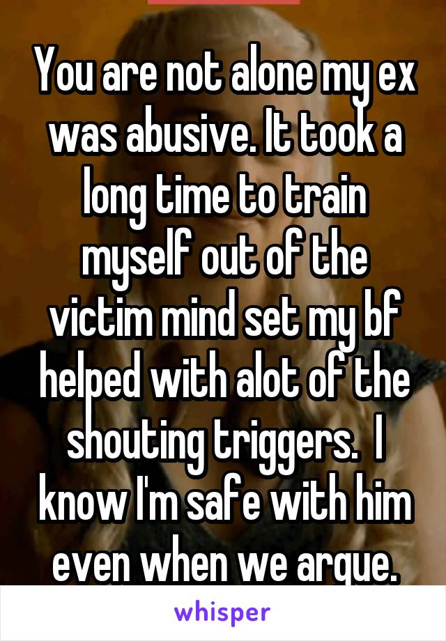 You are not alone my ex was abusive. It took a long time to train myself out of the victim mind set my bf helped with alot of the shouting triggers.  I know I'm safe with him even when we argue.