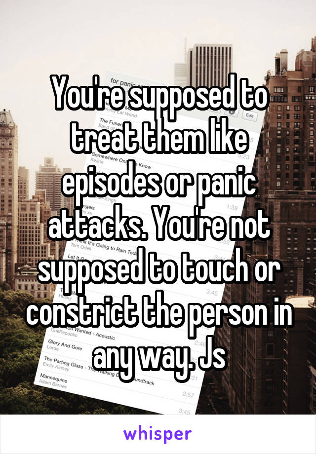 You're supposed to treat them like episodes or panic attacks. You're not supposed to touch or constrict the person in any way. Js