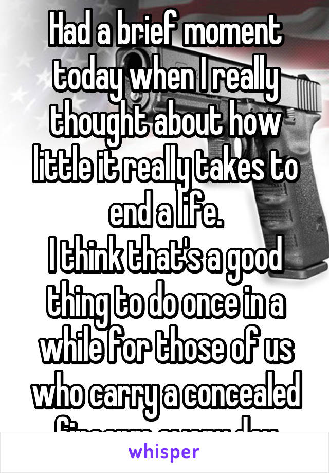 Had a brief moment today when I really thought about how little it really takes to end a life.
I think that's a good thing to do once in a while for those of us who carry a concealed firearm every day