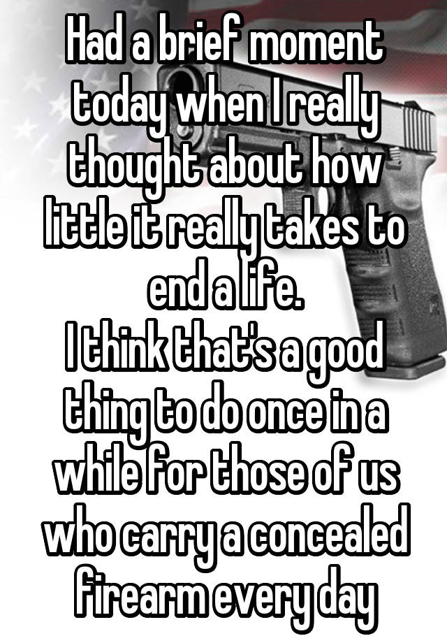 Had a brief moment today when I really thought about how little it really takes to end a life.
I think that's a good thing to do once in a while for those of us who carry a concealed firearm every day