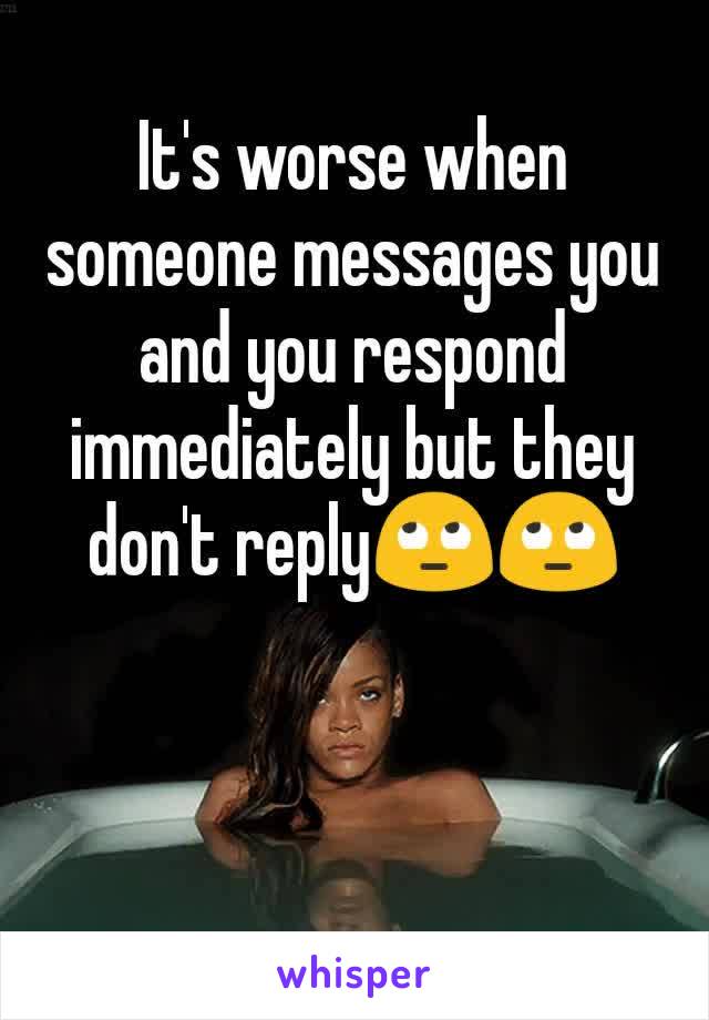 It's worse when someone messages you and you respond immediately but they don't reply🙄🙄