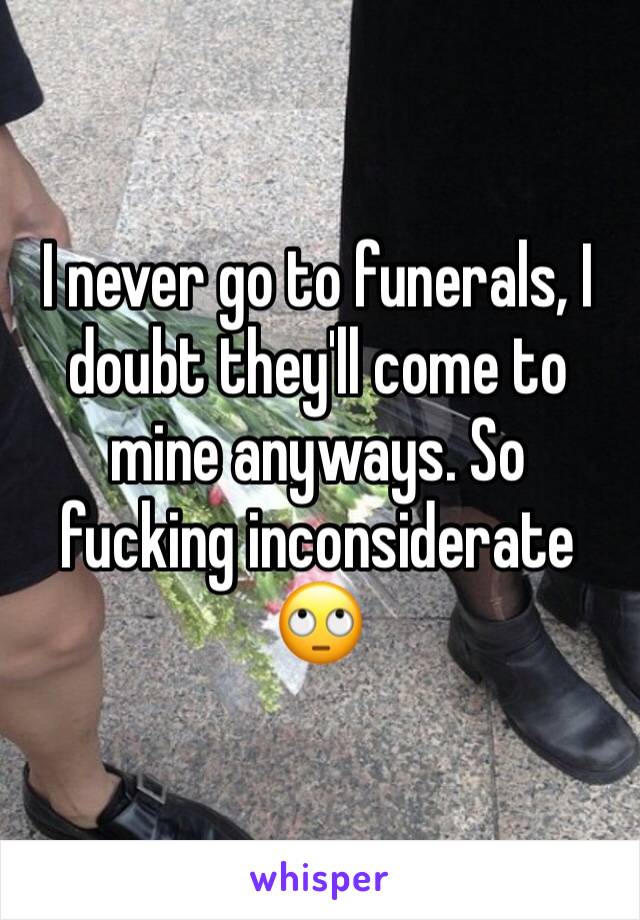 I never go to funerals, I doubt they'll come to mine anyways. So fucking inconsiderate 🙄