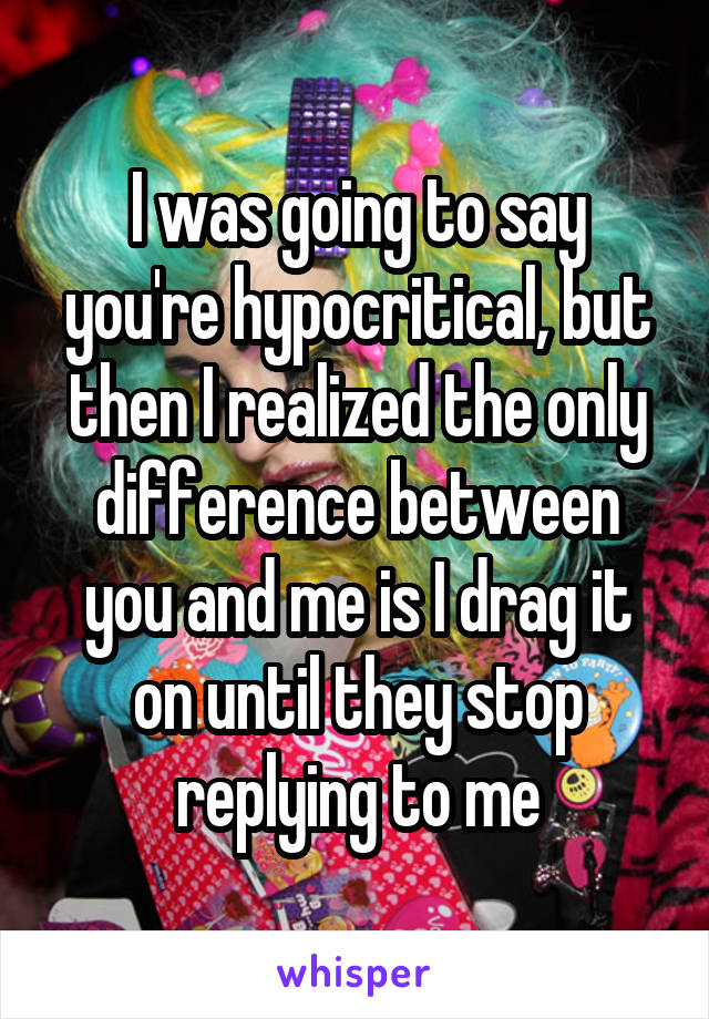 I was going to say you're hypocritical, but then I realized the only difference between you and me is I drag it on until they stop replying to me