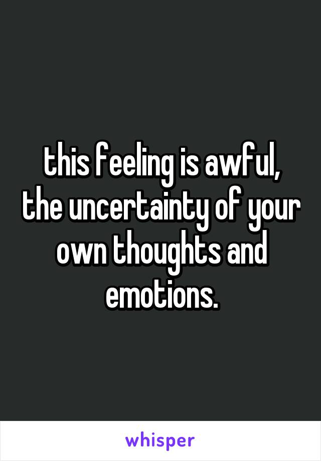 this feeling is awful, the uncertainty of your own thoughts and emotions.
