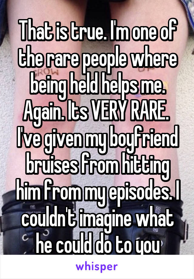 That is true. I'm one of the rare people where being held helps me. Again. Its VERY RARE. 
I've given my boyfriend bruises from hitting him from my episodes. I couldn't imagine what he could do to you