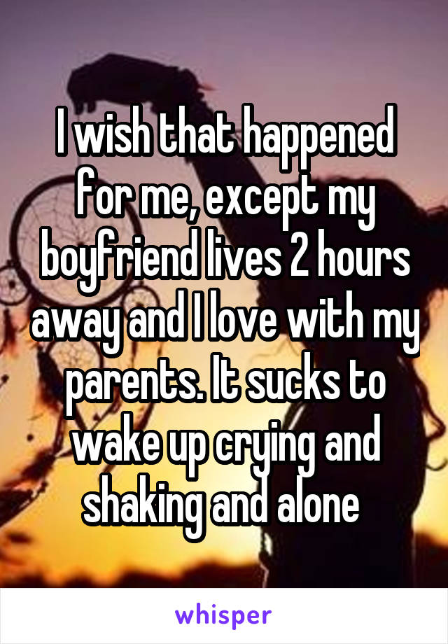 I wish that happened for me, except my boyfriend lives 2 hours away and I love with my parents. It sucks to wake up crying and shaking and alone 