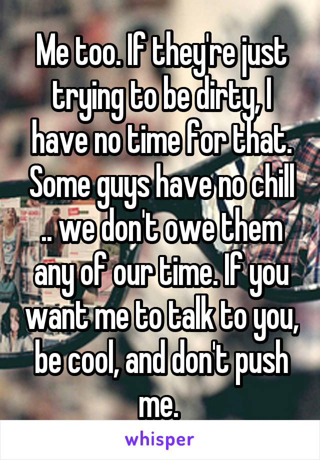 Me too. If they're just trying to be dirty, I have no time for that. Some guys have no chill .. we don't owe them any of our time. If you want me to talk to you, be cool, and don't push me. 