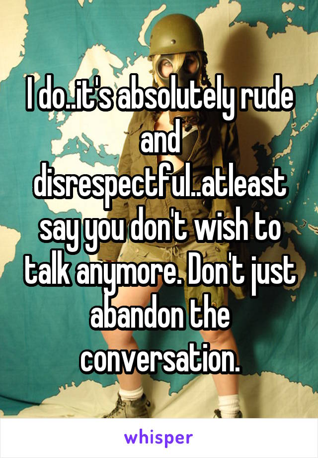 I do..it's absolutely rude and disrespectful..atleast say you don't wish to talk anymore. Don't just abandon the conversation.