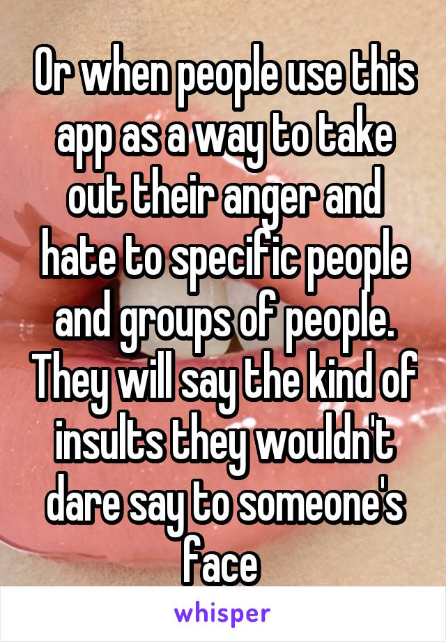 Or when people use this app as a way to take out their anger and hate to specific people and groups of people. They will say the kind of insults they wouldn't dare say to someone's face 