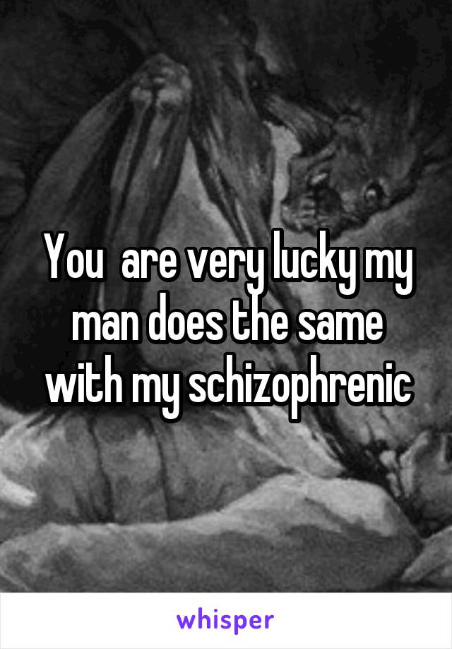 You  are very lucky my man does the same with my schizophrenic