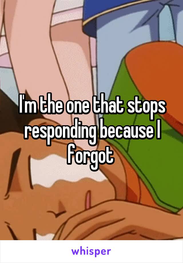 I'm the one that stops responding because I forgot 